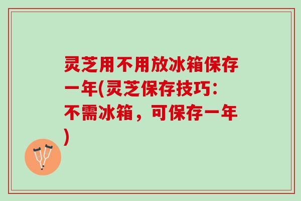 灵芝用不用放冰箱保存一年(灵芝保存技巧：不需冰箱，可保存一年)