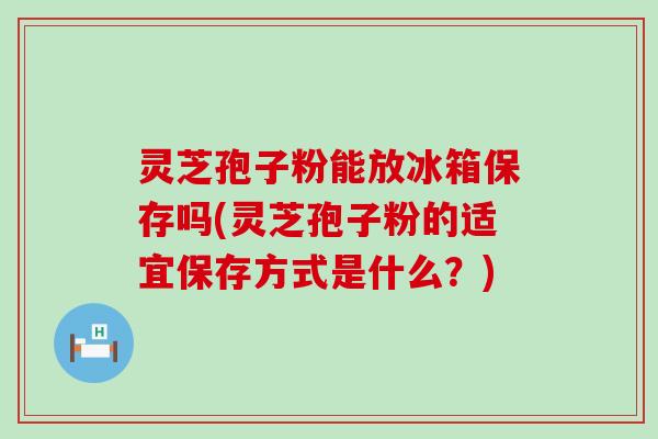 灵芝孢子粉能放冰箱保存吗(灵芝孢子粉的适宜保存方式是什么？)