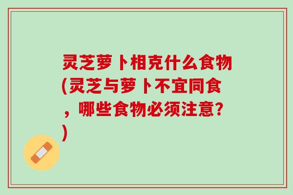 灵芝萝卜相克什么食物(灵芝与萝卜不宜同食，哪些食物必须注意？)