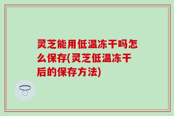 灵芝能用低温冻干吗怎么保存(灵芝低温冻干后的保存方法)