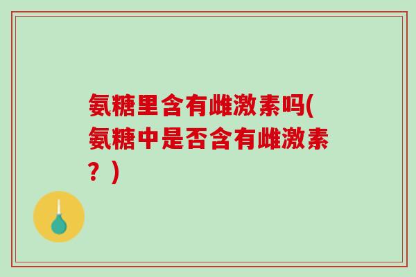 氨糖里含有雌激素吗(氨糖中是否含有雌激素？)