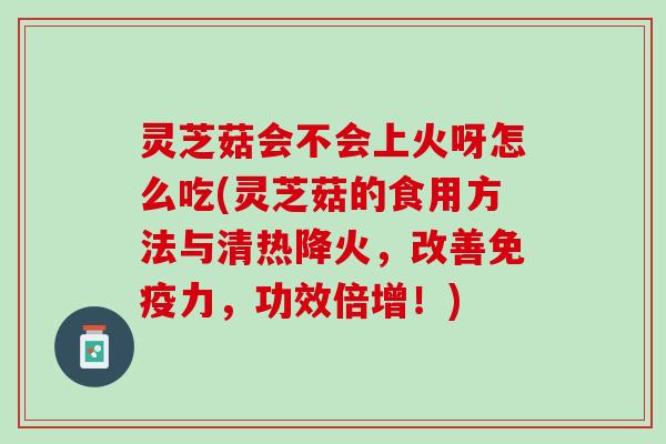灵芝菇会不会上火呀怎么吃(灵芝菇的食用方法与清热降火，改善免疫力，功效倍增！)
