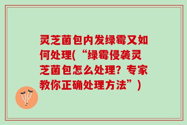灵芝菌包内发绿霉又如何处理(“绿霉侵袭灵芝菌包怎么处理？专家教你正确处理方法”)
