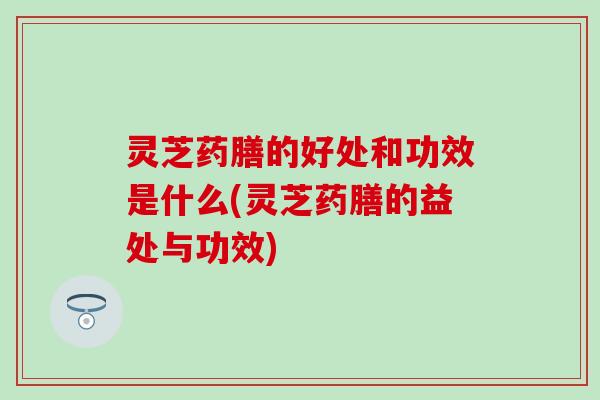 灵芝药膳的好处和功效是什么(灵芝药膳的益处与功效)