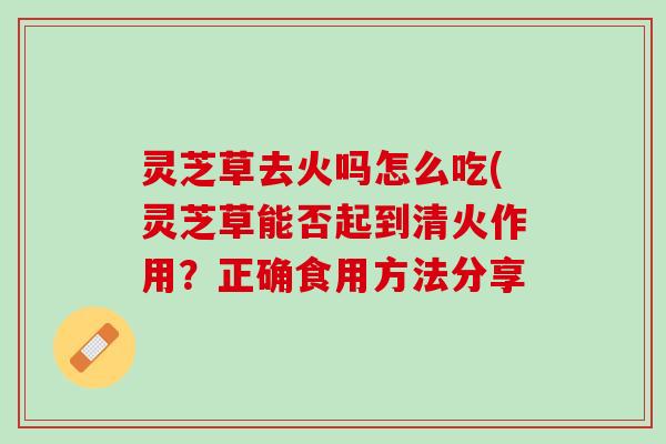 灵芝草去火吗怎么吃(灵芝草能否起到清火作用？正确食用方法分享