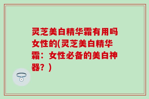 灵芝美白精华霜有用吗女性的(灵芝美白精华霜：女性必备的美白神器？)