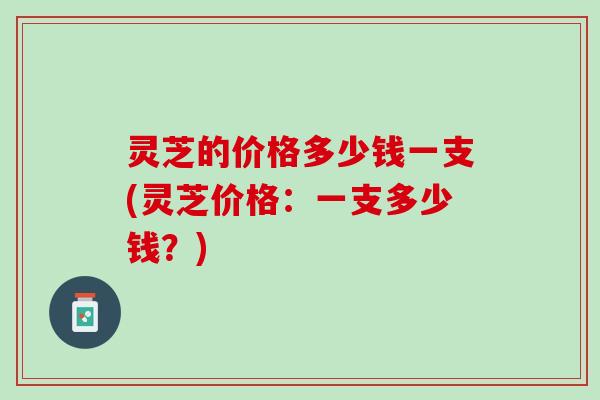 灵芝的价格多少钱一支(灵芝价格：一支多少钱？)