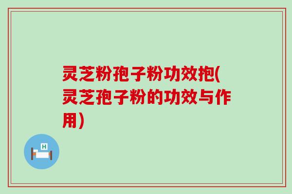 灵芝粉孢子粉功效抱(灵芝孢子粉的功效与作用)