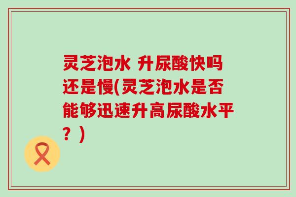 灵芝泡水 升尿酸快吗还是慢(灵芝泡水是否能够迅速升高尿酸水平？)