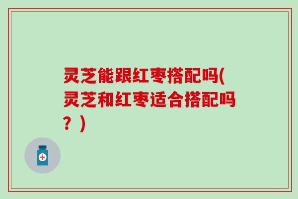 灵芝能跟红枣搭配吗(灵芝和红枣适合搭配吗？)