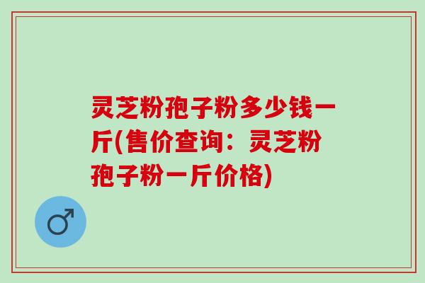 灵芝粉孢子粉多少钱一斤(售价查询：灵芝粉孢子粉一斤价格)