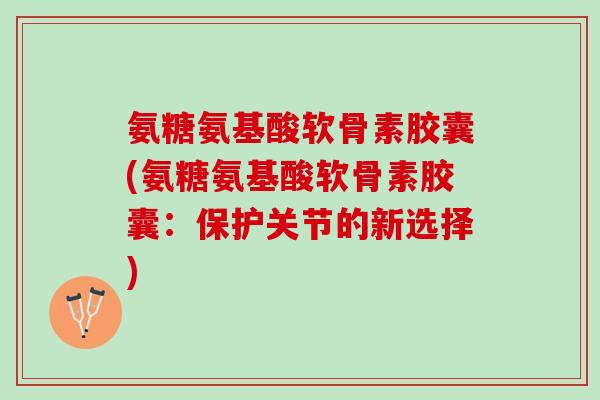 氨糖氨基酸软骨素胶囊(氨糖氨基酸软骨素胶囊：保护关节的新选择)