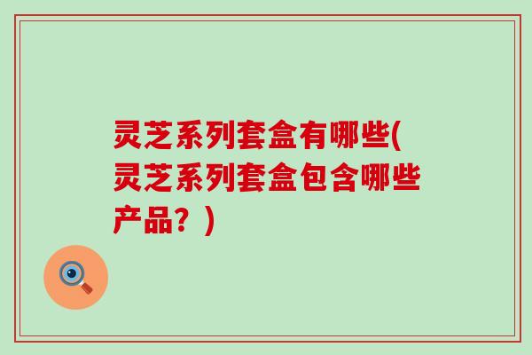 灵芝系列套盒有哪些(灵芝系列套盒包含哪些产品？)