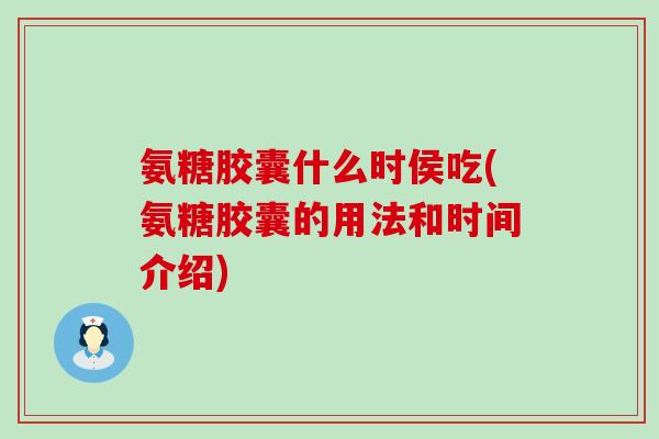 氨糖胶囊什么时侯吃(氨糖胶囊的用法和时间介绍)