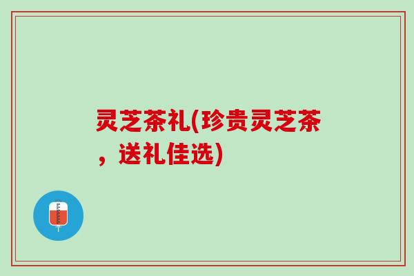 灵芝茶礼(珍贵灵芝茶，送礼佳选)