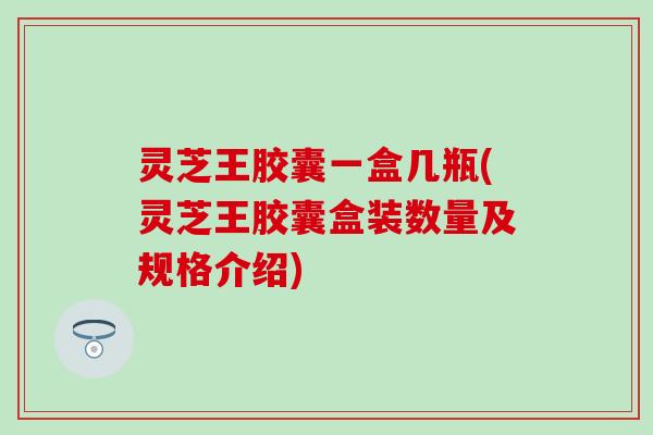 灵芝王胶囊一盒几瓶(灵芝王胶囊盒装数量及规格介绍)