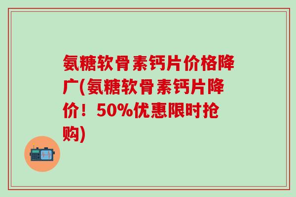 氨糖软骨素钙片价格降广(氨糖软骨素钙片降价！50%优惠限时抢购)