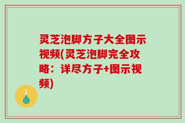 灵芝泡脚方子大全图示视频(灵芝泡脚完全攻略：详尽方子+图示视频)