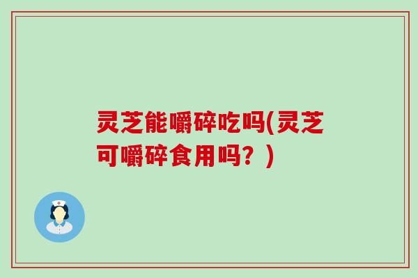 灵芝能嚼碎吃吗(灵芝可嚼碎食用吗？)