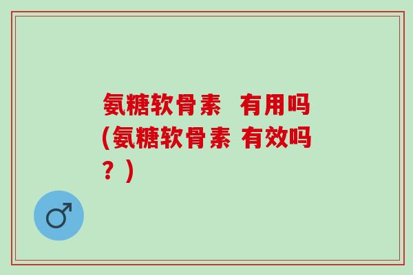 氨糖软骨素  有用吗(氨糖软骨素 有效吗？)