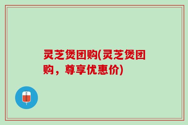 灵芝煲团购(灵芝煲团购，尊享优惠价)