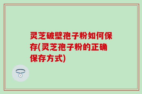 灵芝破壁孢子粉如何保存(灵芝孢子粉的正确保存方式)