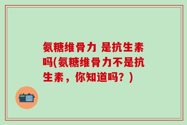 氨糖维骨力 是抗生素吗(氨糖维骨力不是抗生素，你知道吗？)