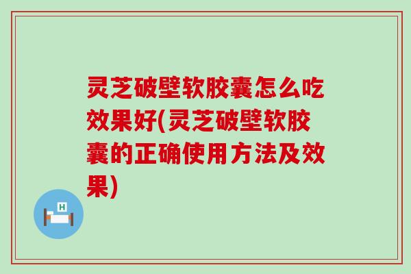 灵芝破壁软胶囊怎么吃效果好(灵芝破壁软胶囊的正确使用方法及效果)