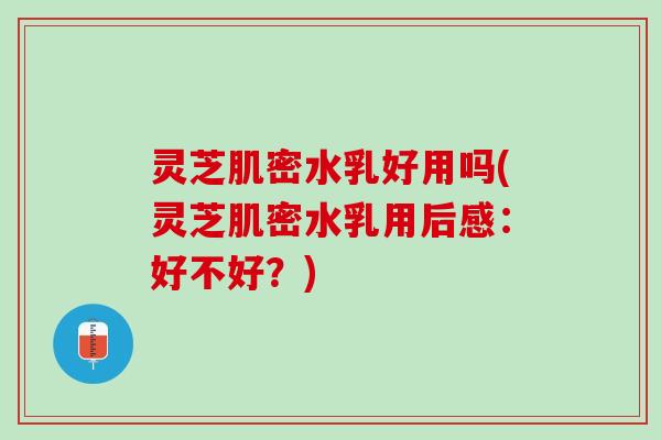 灵芝肌密水乳好用吗(灵芝肌密水乳用后感：好不好？)
