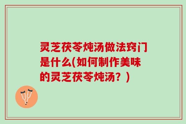 灵芝茯苓炖汤做法窍门是什么(如何制作美味的灵芝茯苓炖汤？)