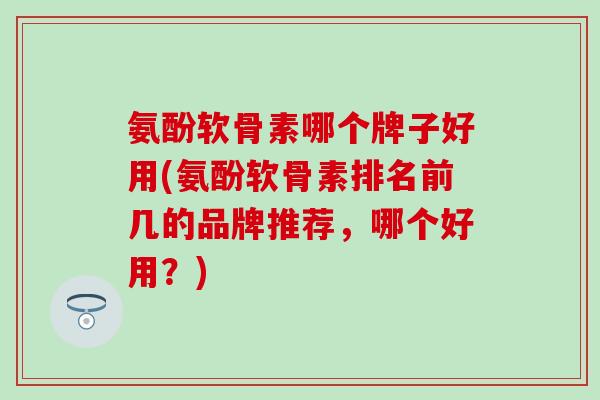 氨酚软骨素哪个牌子好用(氨酚软骨素排名前几的品牌推荐，哪个好用？)