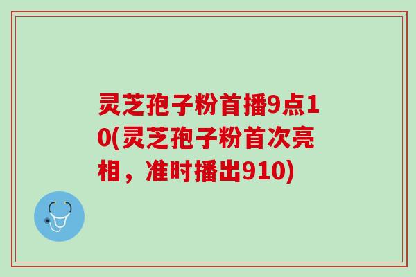 灵芝孢子粉首播9点10(灵芝孢子粉首次亮相，准时播出910)