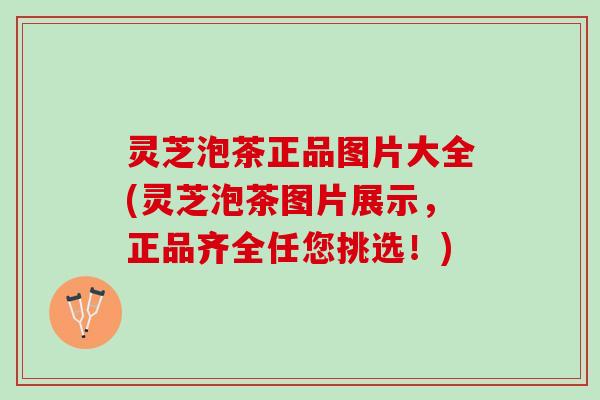 灵芝泡茶正品图片大全(灵芝泡茶图片展示，正品齐全任您挑选！)