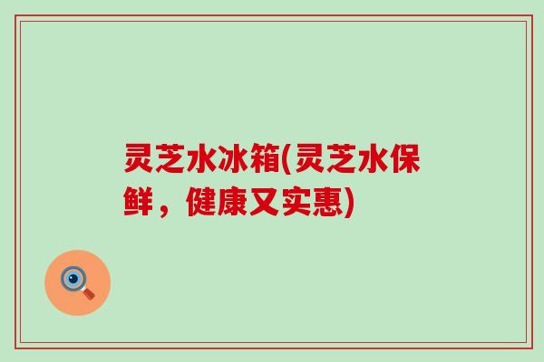 灵芝水冰箱(灵芝水保鲜，健康又实惠)