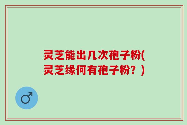 灵芝能出几次孢子粉(灵芝缘何有孢子粉？)