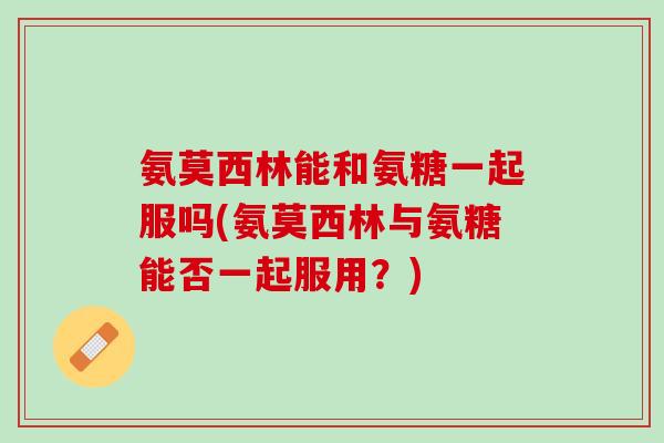 氨莫西林能和氨糖一起服吗(氨莫西林与氨糖能否一起服用？)
