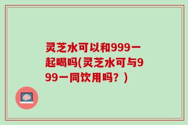 灵芝水可以和999一起喝吗(灵芝水可与999一同饮用吗？)