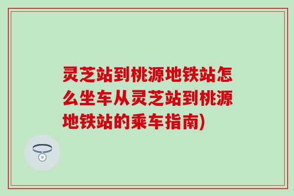 灵芝站到桃源地铁站怎么坐车从灵芝站到桃源地铁站的乘车指南)