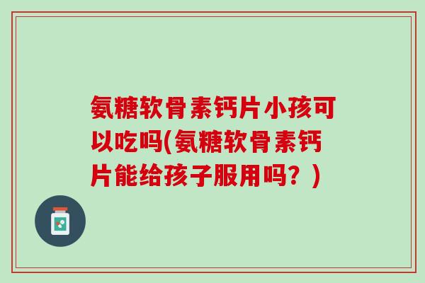 氨糖软骨素钙片小孩可以吃吗(氨糖软骨素钙片能给孩子服用吗？)