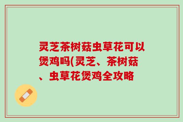 灵芝茶树菇虫草花可以煲鸡吗(灵芝、茶树菇、虫草花煲鸡全攻略