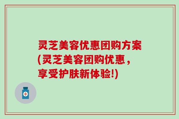 灵芝美容优惠团购方案(灵芝美容团购优惠，享受护肤新体验!)