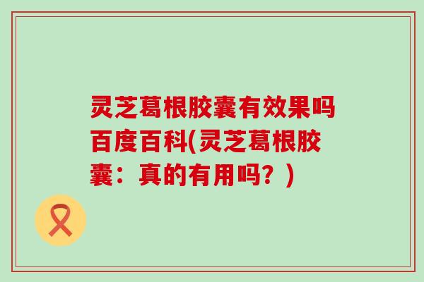 灵芝葛根胶囊有效果吗百度百科(灵芝葛根胶囊：真的有用吗？)