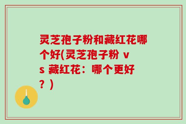灵芝孢子粉和藏红花哪个好(灵芝孢子粉 vs 藏红花：哪个更好？)