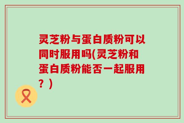 灵芝粉与蛋白质粉可以同时服用吗(灵芝粉和蛋白质粉能否一起服用？)