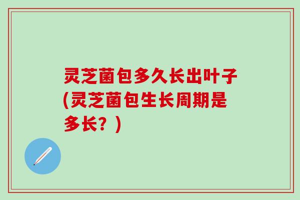 灵芝菌包多久长出叶子(灵芝菌包生长周期是多长？)