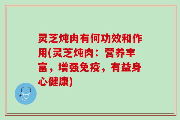 灵芝炖肉有何功效和作用(灵芝炖肉：营养丰富，增强免疫，有益身心健康)