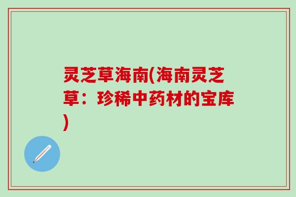 灵芝草海南(海南灵芝草：珍稀中药材的宝库)