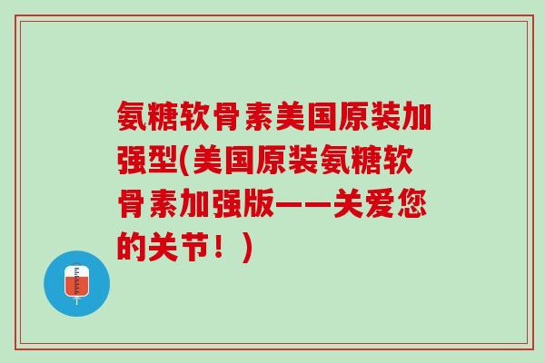 氨糖软骨素美国原装加强型(美国原装氨糖软骨素加强版——关爱您的关节！)