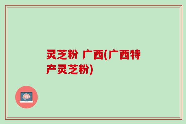 灵芝粉 广西(广西特产灵芝粉)