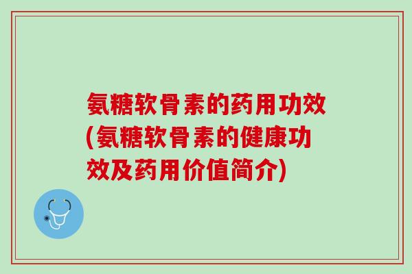 氨糖软骨素的药用功效(氨糖软骨素的健康功效及药用价值简介)